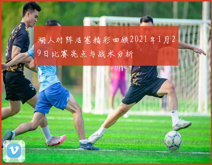湖人对阵活塞精彩回顾2021年1月29日比赛亮点与战术分析