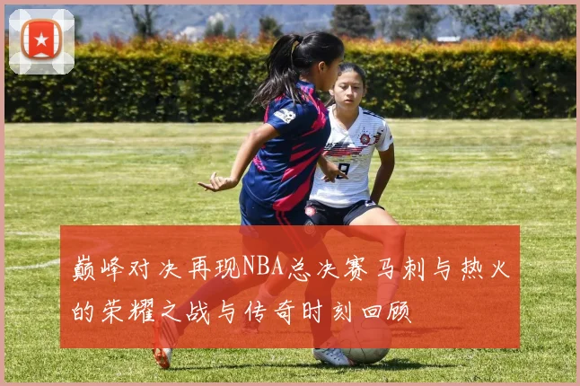 巅峰对决再现NBA总决赛马刺与热火的荣耀之战与传奇时刻回顾
