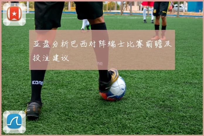 亚盘分析巴西对阵瑞士比赛前瞻及投注建议