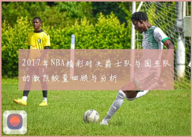2017年NBA精彩对决爵士队与国王队的激烈较量回顾与分析