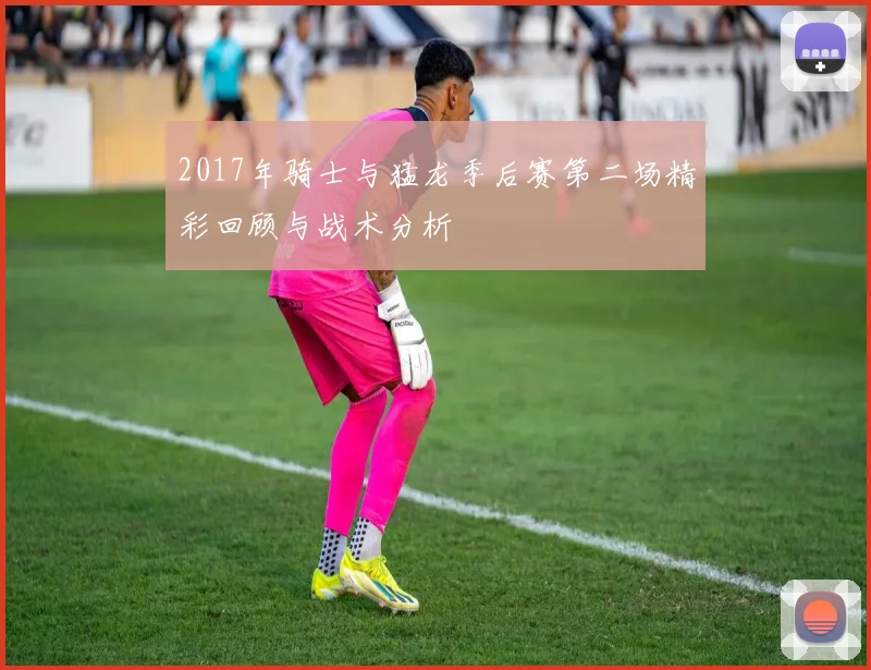 2017年骑士与猛龙季后赛第二场精彩回顾与战术分析
