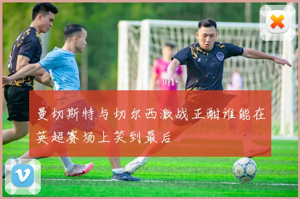 曼切斯特与切尔西激战正酣谁能在英超赛场上笑到最后