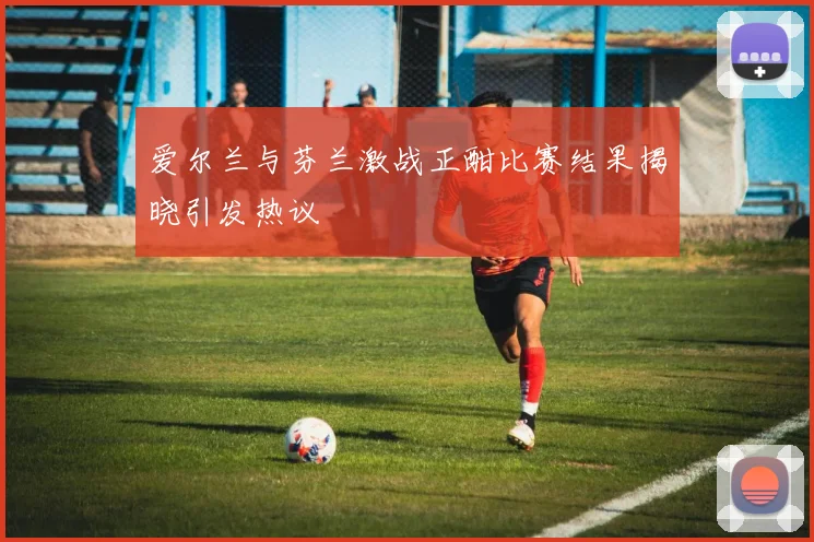 爱尔兰与芬兰激战正酣比赛结果揭晓引发热议