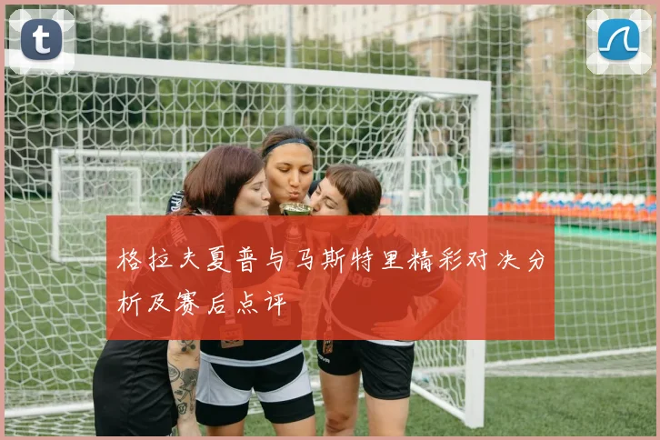 格拉夫夏普与马斯特里精彩对决分析及赛后点评